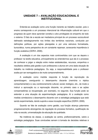 Site: www.ucamprominas.com.br
E-mail: ouvidoria@institutoprominas.com.br ou diretoria@institutoprominas.com.br
Telefone: (0xx31) 3865-1400
Horários de Atendimento: manhã - 08:00 as 12:00 horas / tarde - 13:15 as 18:00 horas
56
UNIDADE 7 – AVALIAÇÃO EDUCACIONAL E
INSTITUCIONAL
Entende-se avaliação como uma função inerente ao trabalho escolar, pois o
ensino corresponde a um processo intencional de influenciação cultural em que o
progresso de quem deve aprender constitui o alvo privilegiado do empenho de todo
o sistema. O fato de a escola ser mediadora principal de um processo sociocultural
delineado estrategicamente nos limites dos territórios nacionais, conduzido por
definições políticas, por ações planejadas e por uma estrutura formalizada,
burocrática, numa perspectiva de um constante repensar, acrescenta importância à
função avaliativa (CERVI, 2008).
A avaliação é um dos aspectos mais controvertidos com que se depara o
professor na tarefa educativa, principalmente se entendermos que ela é o processo
de conhecer e julgar a relação entre metas estabelecidas, recursos, empenhos e
resultados obtidos pela gestão e por professores e alunos em uma dada situação de
trabalho na instância pedagógica. Ou seja, a responsabilidade para o professor
acaba por ser esmagadora e de muito comprometimento.
A avaliação como medida responde à função de reprodução da
aprendizagem, averiguando o desempenho discente (memória e réplica
comportamental) e o seu condicionamento cultural, social, biológico, etc., de modo a
instruir a aprovação ou a reprovação discente, no primeiro caso e as ações
compensatórias (a recuperação, por exemplo), no segundo. Sua função pode se
estender a uma situação de experimentação pedagógica. Aí a avaliação como
medida correlaciona o desempenho discente com a estratégia pedagógica que está
sendo experimentada, dando suporte a essa inovação específica (CERVI, 2008).
Quando se fala de avaliação como gestão, sua função alcança patamares
progressivamente abrangentes de regulação do processo formativo, qualificação da
vida na escola, universalização da educação de qualidade.
Na instância da classe, a avaliação se centra, preferencialmente, sobre a
estratégia pedagógica. Suas conclusões servem à tomada de decisões relativas à
 
