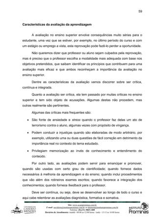 Site: www.ucamprominas.com.br
E-mail: ouvidoria@institutoprominas.com.br ou diretoria@institutoprominas.com.br
Telefone: (0xx31) 3865-1400
Horários de Atendimento: manhã - 08:00 as 12:00 horas / tarde - 13:15 as 18:00 horas
59
Características da avaliação da aprendizagem
A avaliação no ensino superior envolve consequências muito sérias para o
estudante, uma vez que se estiver, por exemplo, no último período do curso e com
um estágio ou emprego a vista, esta reprovação pode fazê-lo perder a oportunidade.
Não queremos dizer que professor ou aluno sejam culpados pela reprovação,
mas é preciso que o professor escolha a modalidade mais adequada com base nos
objetivos pretendidos, que saibam identificar os princípios que contribuem para uma
avaliação mais eficaz e que ambos reconheçam a importância da avaliação no
ensino superior.
Dentre as características da avaliação vamos discorrer sobre ser crítica,
contínua e integrada.
Quanto a avaliação ser crítica, ela tem passado por muitas críticas no ensino
superior e tem sido objeto de acusações. Algumas destas não procedem, mas
outras realmente são pertinentes.
Algumas das críticas mais frequentes são:
 São fonte de ansiedade e stress quando o professor faz delas um ato de
terrorismo contra o aluno, algumas vezes com propósito de vingança.
 Podem conduzir a injustiças quando são elaboradas de modo arbitrário, por
exemplo, utilizando uma ou duas questões de fácil correção em detrimento da
importância real no contexto do tema estudado.
 Privilegiam memorização ao invés de conhecimento e entendimento do
conteúdo.
Por outro lado, as avaliações podem servir para emancipar e promover,
quando são usadas com certo grau de cientificidade; quando fornece dados
necessários à melhoria da aprendizagem e do ensino; quando inclui procedimentos
que vão além dos rotineiros exames escritos; quando favorece a integração dos
conhecimentos; quando fornece feedback para o professor.
Deve ser contínua, ou seja, deve se desenvolver ao longo de todo o curso e
aqui cabe relembrar as avaliações diagnóstica, formativa e somativa.
 