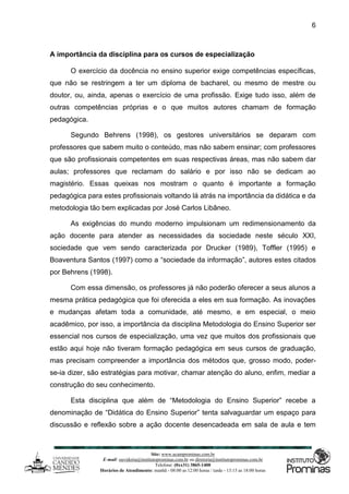 Site: www.ucamprominas.com.br
E-mail: ouvidoria@institutoprominas.com.br ou diretoria@institutoprominas.com.br
Telefone: (0xx31) 3865-1400
Horários de Atendimento: manhã - 08:00 as 12:00 horas / tarde - 13:15 as 18:00 horas
6
A importância da disciplina para os cursos de especialização
O exercício da docência no ensino superior exige competências específicas,
que não se restringem a ter um diploma de bacharel, ou mesmo de mestre ou
doutor, ou, ainda, apenas o exercício de uma profissão. Exige tudo isso, além de
outras competências próprias e o que muitos autores chamam de formação
pedagógica.
Segundo Behrens (1998), os gestores universitários se deparam com
professores que sabem muito o conteúdo, mas não sabem ensinar; com professores
que são profissionais competentes em suas respectivas áreas, mas não sabem dar
aulas; professores que reclamam do salário e por isso não se dedicam ao
magistério. Essas queixas nos mostram o quanto é importante a formação
pedagógica para estes profissionais voltando lá atrás na importância da didática e da
metodologia tão bem explicadas por José Carlos Libâneo.
As exigências do mundo moderno impulsionam um redimensionamento da
ação docente para atender as necessidades da sociedade neste século XXI,
sociedade que vem sendo caracterizada por Drucker (1989), Toffler (1995) e
Boaventura Santos (1997) como a “sociedade da informação”, autores estes citados
por Behrens (1998).
Com essa dimensão, os professores já não poderão oferecer a seus alunos a
mesma prática pedagógica que foi oferecida a eles em sua formação. As inovações
e mudanças afetam toda a comunidade, até mesmo, e em especial, o meio
acadêmico, por isso, a importância da disciplina Metodologia do Ensino Superior ser
essencial nos cursos de especialização, uma vez que muitos dos profissionais que
estão aqui hoje não tiveram formação pedagógica em seus cursos de graduação,
mas precisam compreender a importância dos métodos que, grosso modo, poder-
se-ia dizer, são estratégias para motivar, chamar atenção do aluno, enfim, mediar a
construção do seu conhecimento.
Esta disciplina que além de “Metodologia do Ensino Superior” recebe a
denominação de “Didática do Ensino Superior” tenta salvaguardar um espaço para
discussão e reflexão sobre a ação docente desencadeada em sala de aula e tem
 