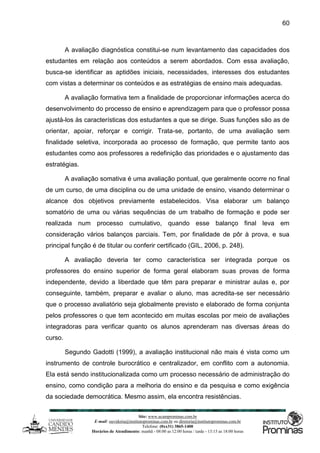 Site: www.ucamprominas.com.br
E-mail: ouvidoria@institutoprominas.com.br ou diretoria@institutoprominas.com.br
Telefone: (0xx31) 3865-1400
Horários de Atendimento: manhã - 08:00 as 12:00 horas / tarde - 13:15 as 18:00 horas
60
A avaliação diagnóstica constitui-se num levantamento das capacidades dos
estudantes em relação aos conteúdos a serem abordados. Com essa avaliação,
busca-se identificar as aptidões iniciais, necessidades, interesses dos estudantes
com vistas a determinar os conteúdos e as estratégias de ensino mais adequadas.
A avaliação formativa tem a finalidade de proporcionar informações acerca do
desenvolvimento do processo de ensino e aprendizagem para que o professor possa
ajustá-los às características dos estudantes a que se dirige. Suas funções são as de
orientar, apoiar, reforçar e corrigir. Trata-se, portanto, de uma avaliação sem
finalidade seletiva, incorporada ao processo de formação, que permite tanto aos
estudantes como aos professores a redefinição das prioridades e o ajustamento das
estratégias.
A avaliação somativa é uma avaliação pontual, que geralmente ocorre no final
de um curso, de uma disciplina ou de uma unidade de ensino, visando determinar o
alcance dos objetivos previamente estabelecidos. Visa elaborar um balanço
somatório de uma ou várias sequências de um trabalho de formação e pode ser
realizada num processo cumulativo, quando esse balanço final leva em
consideração vários balanços parciais. Tem, por finalidade de pôr à prova, e sua
principal função é de titular ou conferir certificado (GIL, 2006, p. 248).
A avaliação deveria ter como característica ser integrada porque os
professores do ensino superior de forma geral elaboram suas provas de forma
independente, devido a liberdade que têm para preparar e ministrar aulas e, por
conseguinte, também, preparar e avaliar o aluno, mas acredita-se ser necessário
que o processo avaliatório seja globalmente previsto e elaborado de forma conjunta
pelos professores o que tem acontecido em muitas escolas por meio de avaliações
integradoras para verificar quanto os alunos aprenderam nas diversas áreas do
curso.
Segundo Gadotti (1999), a avaliação institucional não mais é vista como um
instrumento de controle burocrático e centralizador, em conflito com a autonomia.
Ela está sendo institucionalizada como um processo necessário de administração do
ensino, como condição para a melhoria do ensino e da pesquisa e como exigência
da sociedade democrática. Mesmo assim, ela encontra resistências.
 