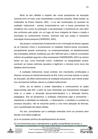 Site: www.ucamprominas.com.br
E-mail: ouvidoria@institutoprominas.com.br ou diretoria@institutoprominas.com.br
Telefone: (0xx31) 3865-1400
Horários de Atendimento: manhã - 08:00 as 12:00 horas / tarde - 13:15 as 18:00 horas
61
Muito se tem refletido a respeito das novas perspectivas da educação
nacional como um todo, suas necessidades e possíveis soluções. Neste sentido, as
Instituições de Ensino Superior (IES) - à luz das contribuições do processo de
avaliação institucional - precisa comprometer-se com a busca permanente da
excelência dos cursos de graduação e pós-graduação e transformar-se, para além
dos confrontos pelo poder, em um lugar de troca instigante de ideias e criação e
(re)criação do conhecimento humano, premissa esta que subjaz à necessária
articulação ensino-pesquisa (CARDOSO, 2002).
Isto porque o compromisso fundamental é com a formação de alunos capazes
de se inserirem crítica e humanamente na realidade histórico-social circundante,
principalmente quando vivenciamos, na contemporaneidade, os desdobramentos
das orientações políticas neoliberais que vêm definindo para o sistema universitário
critérios de qualidade segundo a ótica empresarial (VAIDERGORN, 2001) ao mesmo
tempo em que, numa dimensão macro, multiplicam as desigualdades sociais,
acentuam as nossas carências seculares e legitimam o mercado como locus das
relações sócio-humanas.
A avaliação institucional, nesse contexto, tem importantes contribuições a
oferecer na busca do redimensionamento da IES. Como uma área recente no campo
da educação, ela difere sobremaneira da avaliação educacional, pois intenta avaliar
e/ou acompanhar políticas, planos ou projetos institucionais.
Enfim, ela se destina a avaliar sistemática e continuamente as ações
desenvolvidas pela IES, a partir de duas dimensões que forçosamente interagem
entre si, a saber: a dimensão técnico-administrativa e a dimensão técnico-
pedagógica. Sob tal perspectiva, a avaliação institucional julga e acompanha –
respeitando a identidade da instituição – o desempenho, o resultado e o produto do
processo educativo, não se reduzindo jamais a uma mera aplicação de técnicas,
nem a quantificação dos dados obtidos.
Por isso, concordamos que a avaliação entendida como um processo deve
atender uma tríplice exigência:
(a) é um processo contínuo de aperfeiçoamento de ensino;
(b) uma ferramenta para o planejamento e gestão compartilhada da escola; e,
 