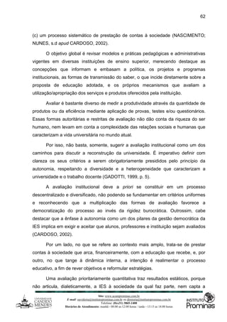 Site: www.ucamprominas.com.br
E-mail: ouvidoria@institutoprominas.com.br ou diretoria@institutoprominas.com.br
Telefone: (0xx31) 3865-1400
Horários de Atendimento: manhã - 08:00 as 12:00 horas / tarde - 13:15 as 18:00 horas
62
(c) um processo sistemático de prestação de contas à sociedade (NASCIMENTO;
NUNES, s.d apud CARDOSO, 2002).
O objetivo global é revisar modelos e práticas pedagógicas e administrativas
vigentes em diversas instituições de ensino superior, merecendo destaque as
concepções que informam e embasam a política, os projetos e programas
institucionais, as formas de transmissão do saber, o que incide diretamente sobre a
proposta de educação adotada, e os próprios mecanismos que avaliam a
utilização/apropriação dos serviços e produtos oferecidos pela instituição.
Avaliar é bastante diverso de medir a produtividade através da quantidade de
produtos ou da eficiência mediante aplicação de provas, testes e/ou questionários.
Essas formas autoritárias e restritas de avaliação não dão conta da riqueza do ser
humano, nem levam em conta a complexidade das relações sociais e humanas que
caracterizam a vida universitária no mundo atual.
Por isso, não basta, somente, sugerir a avaliação institucional como um dos
caminhos para discutir a reconstrução da universidade. É imperativo definir com
clareza os seus critérios a serem obrigatoriamente presididos pelo princípio da
autonomia, respeitando a diversidade e a heterogeneidade que caracterizam a
universidade e o trabalho docente (GADOTTI, 1999, p. 5).
A avaliação institucional deve a priori se constituir em um processo
descentralizado e diversificado, não podendo se fundamentar em critérios uniformes
e reconhecendo que a multiplicação das formas de avaliação favorece a
democratização do processo ao invés da rigidez burocrática. Outrossim, cabe
destacar que a ênfase à autonomia como um dos pilares da gestão democrática da
IES implica em exigir e aceitar que alunos, professores e instituição sejam avaliados
(CARDOSO, 2002).
Por um lado, no que se refere ao contexto mais amplo, trata-se de prestar
contas à sociedade que arca, financeiramente, com a educação que recebe, e, por
outro, no que tange à dinâmica interna, a intenção é realimentar o processo
educativo, a fim de rever objetivos e reformular estratégias.
Uma avaliação prioritariamente quantitativa traz resultados estáticos, porque
não articula, dialeticamente, a IES à sociedade da qual faz parte, nem capta a
 