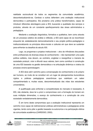 Site: www.ucamprominas.com.br
E-mail: ouvidoria@institutoprominas.com.br ou diretoria@institutoprominas.com.br
Telefone: (0xx31) 3865-1400
Horários de Atendimento: manhã - 08:00 as 12:00 horas / tarde - 13:15 as 18:00 horas
63
realidade sociocultural de todos os segmentos da comunidade acadêmica,
descontextualizando-se. Cardoso e outros defendem uma avaliação institucional
democrática e participativa. Ela proclama uma prática transformadora, capaz de
introduzir diferentes abordagens para a IES, buscando a qualidade dos serviços e
produtos, através de um constante aperfeiçoamento das áreas administrativa e
pedagógica.
Mediante a avaliação diagnóstica, formativa e qualitativa, bem como através
de um processo coletivo de análise e reflexão, a IES será capaz de se reconhecer
enquanto tal, estabelecendo democraticamente o seu projeto político-pedagógico e
institucionalizando os princípios ético-morais e culturais em que deve se sustentar
para enfrentar os desafios do século XXI.
Logo, os programas e projetos institucionais – alvo de infindáveis discussões
entre profissionais de diversas áreas do conhecimento – não representam uma ação
política solitária, mas devem, ao contrário, englobar e ressignificar a maneira da
sociedade produzir, criar e difundir seus valores, bem como contribuir à construção
de uma IES baseada na gestão democrática e na articulação dinâmica e criativa do
processo ensino-aprendizagem.
A IES deve abrir caminho para a emancipação do conhecimento e do próprio
ser humano, ao invés de se constituir em um lugar de planejamentos burocráticos
rígidos e práticas pedagógicas anacrônicas que viabilizam um saber
compartimentado e, muitas vezes, descontextualizado das vidas dos estudantes
universitários.
A qualificação para enfrentar a competitividade do mercado é necessária. A
IES, não obstante, deve ter a priori o compromisso com a formação do homem em
suas múltiplas dimensões, o avanço do conhecimento e a construção de uma
sociedade verdadeiramente democrática.
É em torno deste compromisso que a avaliação institucional representa um
caminho novo capaz de redimensionar práticas administrativas e pedagógicas ainda
vigentes, tendo como pilar a gestão baseada na autonomia e na participação efetiva
da comunidade acadêmica (CARDOSO, 2002).
 