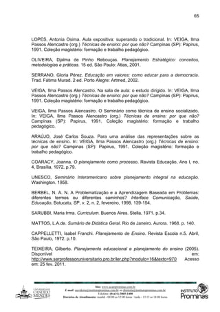 Site: www.ucamprominas.com.br
E-mail: ouvidoria@institutoprominas.com.br ou diretoria@institutoprominas.com.br
Telefone: (0xx31) 3865-1400
Horários de Atendimento: manhã - 08:00 as 12:00 horas / tarde - 13:15 as 18:00 horas
65
LOPES, Antonia Osima. Aula expositiva: superando o tradicional. In: VEIGA, Ilma
Passos Alencastro (org.) Técnicas de ensino: por que não? Campinas (SP): Papirus,
1991. Coleção magistério: formação e trabalho pedagógico.
OLIVEIRA, Djalma de Pinho Rebouças. Planejamento Estratégico: conceitos,
metodologias e práticas. 15 ed. São Paulo: Atlas, 2001.
SERRANO, Gloria Pérez. Educação em valores: como educar para a democracia.
Trad. Fátima Murad. 2 ed. Porto Alegre: Artmed, 2002.
VEIGA, Ilma Passos Alencastro. Na sala de aula: o estudo dirigido. In: VEIGA, Ilma
Passos Alencastro (org.) Técnicas de ensino: por que não? Campinas (SP): Papirus,
1991. Coleção magistério: formação e trabalho pedagógico.
VEIGA, Ilma Passos Alencastro. O Seminário como técnica de ensino socializado.
In: VEIGA, Ilma Passos Alencastro (org.) Técnicas de ensino: por que não?
Campinas (SP): Papirus, 1991. Coleção magistério: formação e trabalho
pedagógico.
ARAÚJO, José Carlos Souza. Para uma análise das representações sobre as
técnicas de ensino. In: VEIGA, Ilma Passos Alencastro (org.) Técnicas de ensino:
por que não? Campinas (SP): Papirus, 1991. Coleção magistério: formação e
trabalho pedagógico.
COARACY, Joanna. O planejamento como processo. Revista Educação, Ano I, no.
4, Brasília, 1972. p.79.
UNESCO, Seminário Interamericano sobre planejamento integral na educação.
Washington. 1958.
BERBEL, N. A. N. A Problematização e a Aprendizagem Baseada em Problemas:
diferentes termos ou diferentes caminhos? Interface Comunicação, Saúde,
Educação, Botucatu, SP, v. 2, n. 2, fevereiro, 1998. 139-154.
SARUBBI, Maria Irma. Curriculum. Buenos Aires. Stella, 1971. p.34.
MATTOS, L.A.de. Sumário de Didática Geral. Rio de Janeiro. Aurora. 1968. p. 140.
CAPPELLETTI, Isabel Franchi. Planejamento de Ensino. Revista Escola n.5. Abril,
São Paulo, 1972. p.10.
TEIXEIRA, Gilberto. Planejamento educacional e planejamento do ensino (2005).
Disponível em:
http://www.serprofessoruniversitario.pro.br/ler.php?modulo=16&texto=970 Acesso
em: 25 fev. 2011.
 