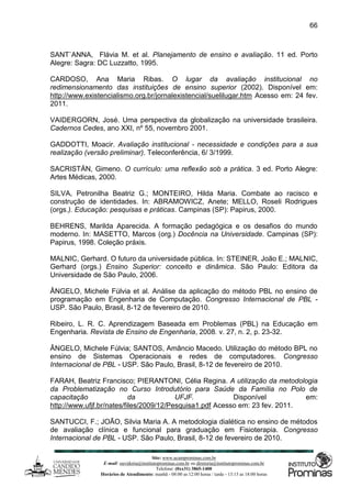 Site: www.ucamprominas.com.br
E-mail: ouvidoria@institutoprominas.com.br ou diretoria@institutoprominas.com.br
Telefone: (0xx31) 3865-1400
Horários de Atendimento: manhã - 08:00 as 12:00 horas / tarde - 13:15 as 18:00 horas
66
SANT`ANNA, Flávia M. et al. Planejamento de ensino e avaliação. 11 ed. Porto
Alegre: Sagra: DC Luzzatto, 1995.
CARDOSO, Ana Maria Ribas. O lugar da avaliação institucional no
redimensionamento das instituições de ensino superior (2002). Disponível em:
http://www.existencialismo.org.br/jornalexistencial/suelilugar.htm Acesso em: 24 fev.
2011.
VAIDERGORN, José. Uma perspectiva da globalização na universidade brasileira.
Cadernos Cedes, ano XXI, nº 55, novembro 2001.
GADDOTTI, Moacir. Avaliação institucional - necessidade e condições para a sua
realização (versão preliminar). Teleconferência, 6/ 3/1999.
SACRISTÁN, Gimeno. O currículo: uma reflexão sob a prática. 3 ed. Porto Alegre:
Artes Médicas, 2000.
SILVA, Petronilha Beatriz G.; MONTEIRO, Hilda Maria. Combate ao racisco e
construção de identidades. In: ABRAMOWICZ, Anete; MELLO, Roseli Rodrigues
(orgs.). Educação: pesquisas e práticas. Campinas (SP): Papirus, 2000.
BEHRENS, Marilda Aparecida. A formação pedagógica e os desafios do mundo
moderno. In: MASETTO, Marcos (org.) Docência na Universidade. Campinas (SP):
Papirus, 1998. Coleção práxis.
MALNIC, Gerhard. O futuro da universidade pública. In: STEINER, João E.; MALNIC,
Gerhard (orgs.) Ensino Superior: conceito e dinâmica. São Paulo: Editora da
Universidade de São Paulo, 2006.
ÂNGELO, Michele Fúlvia et al. Análise da aplicação do método PBL no ensino de
programação em Engenharia de Computação. Congresso Internacional de PBL -
USP. São Paulo, Brasil, 8-12 de fevereiro de 2010.
Ribeiro, L. R. C. Aprendizagem Baseada em Problemas (PBL) na Educação em
Engenharia. Revista de Ensino de Engenharia, 2008. v. 27, n. 2, p. 23-32.
ÂNGELO, Michele Fúlvia; SANTOS, Amâncio Macedo. Utilização do método BPL no
ensino de Sistemas Operacionais e redes de computadores. Congresso
Internacional de PBL - USP. São Paulo, Brasil, 8-12 de fevereiro de 2010.
FARAH, Beatriz Francisco; PIERANTONI, Célia Regina. A utilização da metodologia
da Problematização no Curso Introdutório para Saúde da Família no Polo de
capacitação da UFJF. Disponível em:
http://www.ufjf.br/nates/files/2009/12/Pesquisa1.pdf Acesso em: 23 fev. 2011.
SANTUCCI, F.; JOÃO, Silvia Maria A. A metodologia dialética no ensino de métodos
de avaliação clínica e funcional para graduação em Fisioterapia. Congresso
Internacional de PBL - USP. São Paulo, Brasil, 8-12 de fevereiro de 2010.
 