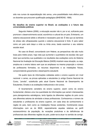 Site: www.ucamprominas.com.br
E-mail: ouvidoria@institutoprominas.com.br ou diretoria@institutoprominas.com.br
Telefone: (0xx31) 3865-1400
Horários de Atendimento: manhã - 08:00 as 12:00 horas / tarde - 13:15 as 18:00 horas
7
sido nos cursos de especialização lato sensu, uma possibilidade mais efetiva para
os docentes que procuram qualificação pedagógica (BHERENS, 1998).
Os desafios do ensino superior no Brasil, as avaliações e o futuro das
universidades públicas
Segundo Helene (2006), a educação escolar não é, por si só, suficiente para
promover o desenvolvimento social, econômico e cultural de um país. Entretanto, um
sistema educacional sólido e eficiente é necessário para tal. É fato que as barreiras
do atraso são ultrapassadas quando o sistema educacional é forte. E para saber
como um país será daqui a vinte ou trinta anos, basta examinar o seu sistema
escolar atual.
No caso do Brasil, concordando com Helene, as perspectivas não são muito
boas para médio prazo, haja vista que aumentar o quantitativo de escolas não quer
dizer que aumentou sua qualidade e os resultados das avaliações como do Sistema
Nacional de Avaliação da Educação Básica (SAEB) mostram essa situação, ou seja,
ampliou-se o ensino básico sem que se ampliasse na mesma proporção o número
de professores formados, os recursos disponíveis e as instalações físicas,
comprometendo gravemente o desempenho estudantil.
Há quatro tipos de informações coletadas sobre o ensino superior em nível
nacional: o censo, as provas aplicadas a estudantes (o antigo Exame Nacional de
Curso, “provão”, substituído pelo atual Exame Nacional de Desempenho de
Estudantes, Enade) e as avaliações institucionais e de cursos.
O levantamento censitário do ensino superior, assim como do ensino
fundamental, oferece uma rica quantidade de informações que seriam interessantes
para planejamentos estratégicos, tanto ligados às diferentes regiões do país como
aos diferentes setores de atividade e áreas profissionais. Conhecemos o número de
estudantes e professores do ensino superior, em cada área de conhecimento e
região do país, bem como as instalações físicas existentes. Combinando essas
informações com as do IBGE, especialmente aquelas relativas ao perfil
socioeconômico da população, às vocações produtivas e às deficiências de
profissionais das diferentes regiões do país, poder-se-ia atuar no sentido de corrigir,
 