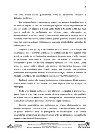 Site: www.ucamprominas.com.br
E-mail: ouvidoria@institutoprominas.com.br ou diretoria@institutoprominas.com.br
Telefone: (0xx31) 3865-1400
Horários de Atendimento: manhã - 08:00 as 12:00 horas / tarde - 13:15 as 18:00 horas
8
com tanto detalhe quanto quiséssemos, todas as deficiências, limitações e
distorções existentes.
Por mais que faltem professores em quase todas as áreas de conhecimento e
em todas as regiões do país, por maiores que sejam os déficits de profissionais na
área de saúde, em especial o Centro-Oeste, Norte e Nordeste, ainda que haja
enorme carência de profissionais em diversas áreas relacionadas ao
desenvolvimento econômico, novos cursos têm sido oferecidos e estamos vendo a
expansão do ensino superior, tanto na esfera pública quanto na iniciativa privada de
modo que sejam sanadas as necessidades, carências, possibilidades e vocações de
cada região do país.
Segundo Malnic (2006), é reconhecido em todo mundo que a função das
universidades não é somente a formação de profissionais de nível superior, mas
também a criação de conhecimentos, principalmente porque essa criação mantém
os professores atualizados e capazes tanto de efetuar a transmissão de
conhecimento quanto de dar uma verdadeira formação aos seus alunos. Desta
forma, os alunos podem adquirir não somente conhecimentos livrescos, mas
também uma criatividade que poderão aplicar, por exemplo, nas atividades
profissionais em empresas, levando à criação de inovação científica e também de
inovação tecnológica, tão essencial para nosso desenvolvimento econômico.
No Brasil existem três tipos de instituições de ensino superior: Universidades,
centros universitários e um terceiro tipo que engloba diversos subtipos de
instituições.
Cada uma dessas instituições tem diferentes obrigações e prerrogativas.
Assim, Universidades deveriam ser pluridisciplinares e apresentarem alta qualidade
em ensino, pesquisa e extensão. Como prerrogativa, as Universidades podem criar
cursos, fixar currículos e determinar o número de vagas oferecidas.
Centros universitários são instituições de ensino pluricurriculares, que
deveriam ser de alta qualidade, e que podem criar cursos em sua sede. Na prática,
há poucas diferenças entre as prerrogativas de Universidades e de centros
universitários, embora haja grandes diferenças entre as obrigações, especialmente
na perspectiva das instituições privadas.
 