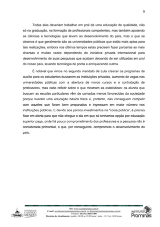 Site: www.ucamprominas.com.br
E-mail: ouvidoria@institutoprominas.com.br ou diretoria@institutoprominas.com.br
Telefone: (0xx31) 3865-1400
Horários de Atendimento: manhã - 08:00 as 12:00 horas / tarde - 13:15 as 18:00 horas
9
Todas elas deveriam trabalhar em prol de uma educação de qualidade, não
só na graduação, na formação de profissionais competentes, mas também apoiando
as ciências e tecnologias que levam ao desenvolvimento do país, mas o que se
observa é que geralmente são as universidades públicas que estão mais aptas para
tais realizações, embora nos últimos tempos estas precisem fazer parcerias as mais
diversas e muitas vezes dependendo da iniciativa privada internacional para
desenvolvimento de suas pesquisas que acabam deixando de ser utilizadas em prol
do nosso país, levando tecnologia de ponta e enriquecendo outros.
É notável que vimos no segundo mandato de Lula crescer os programas de
auxílio para os estudantes buscarem as instituições privadas, aumento de vagas nas
universidades públicas com a abertura de novos cursos e a contratação de
professores, mas cabe refletir sobre o que mostram as estatísticas: os alunos que
buscam as escolas particulares vêm de camadas menos favorecidas da sociedade
porque tiveram uma educação básica fraca e, portanto, não conseguem competir
com aqueles que foram bem preparados e ingressam em maior número nos
instituições públicas. E devido aos parcos investimentos na “coisa pública”, é preciso
ficar em alerta para que não chegue o dia em que só tenhamos opção por educação
superior paga, onde há pouco comprometimento dos professores e a pesquisa não é
considerada primordial, o que, por conseguinte, compromete o desenvolvimento do
país.
 