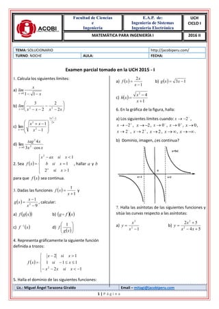 Facultad de Ciencias
e
Ingeniería
E.A.P. de:
Ingeniería de Sistemas
Ingeniería Electrónica
UCH
CICLO I
MATEMÁTICA PARA INGENIERÍA I 2016 II
Lic.: Miguel Ángel Tarazona Giraldo Email – mitagi@jacobiperu.com
1 | P á g i n a
TEMA: SOLUCIONARIO http://jacobiperu.com/
TURNO: NOCHE AULA: FECHA:
Examen parcial tomado en la UCH 2015 - I
1. Calcula los siguientes límites:
a)
x
x
lim
x  110
b) 







 xxxx
lim
x 2
2
2
3
222
c)
x
x
x x
xx 2
23
2
2
2
1
1
lim

 









d)
xx
xtag
x cos3
4
lim 2
2
0 
2. Sea  









12
1
12
xsi
xsib
xsiaxx
xf
x
, hallar a y b
para que  xf sea continua.
3. Dadas las funciones  
1
1


x
xf y
 
9
1
2



x
x
xg , calcular:
a)   xgf b)   xfg 
c)  xf 1
d)
 





xg
f
1
4. Representa gráficamente la siguiente función
definida a trozos:
 









12
111
12
2
xsixx
xsi
xsix
xf
5. Halla el dominio de las siguientes funciones:
a)  
1
2


x
x
xf b)   13  xxg
c)  
1
42



x
x
xh
6. En la gráfica de la figura, halla:
a) Los siguientes límites cuando: 
 2x ,

 2x , 2x , 
 0x , 
 0x , 0x ,

 2x , 
 2x , 2x , x , x .
b) Dominio, imagen, ¿es continua?
7. Halla las asíntotas de las siguientes funciones y
sitúa las curvas respecto a las asíntotas:
a)
12
3


x
x
y b)
54
52
2
2



xx
x
y
 