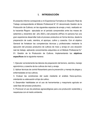 I. INTRODUCCIÓN
El presente informe corresponde a mi Experiencia Formativa en Situación Real de
Trabajo correspondiente al Módulo Profesional N° 01 denominado Gestión de la
Producción de Cultivos; en las siguientes especies de arveja y maíz, realizado en
la hacienda Ñogoro ejecutada en el período comprendido entre los meses de
setiembre y diciembre del año 2023 y del presente añPara mi persona fue una
gran experiencia desarrollar todo el proceso productivo en forma técnica, desde la
preparación de suelo, siembra, el aporque, cultivo y cosecha. Con el objetivo
General de fortalecer las competencias técnicas y profesionales mediante la
ejecución del proceso productivo de cultivos de maíz y arveja en una situación
real de trabajo, aplicando conocimientos adquiridos en el Módulo Profesional N.°
01: Gestión de la Producción de Cultivos. Implementando los objetivos
específicos de la siguiente manera:
1. Ejecutar correctamente las labores de preparación del terreno, siembra, manejo
agronómico y cosecha de los cultivos de maíz y arveja.
2. Aplicar técnicas de control fitosanitario para la prevención y manejo de plagas y
enfermedades en los cultivos.
3. Evaluar las condiciones del suelo mediante el análisis físico-químico,
orientando su adecuación al tipo de cultivo.
4. Desarrollar habilidades en el uso de herramientas y maquinaria agrícola en
cada fase del proceso productivo.
5. Promover el uso de prácticas agroecológicas para una producción sostenible y
respetuosa con el medio ambiente.
 