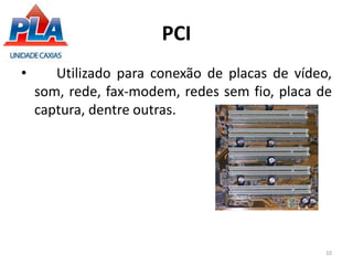 PCI
• Utilizado para conexão de placas de vídeo,
som, rede, fax-modem, redes sem fio, placa de
captura, dentre outras.
10
 