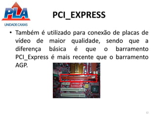 PCI_EXPRESS
• Também é utilizado para conexão de placas de
vídeo de maior qualidade, sendo que a
diferença básica é que o barramento
PCI_Express é mais recente que o barramento
AGP.
12
 
