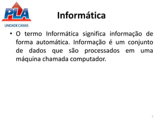 Informática
• O termo Informática significa informação de
forma automática. Informação é um conjunto
de dados que são processados em uma
máquina chamada computador.
2
 