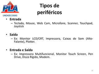 Tipos de
periféricos
• Entrada
– Teclado, Mouse, Web Cam, Microfone, Scanner, Touchpad,
Joystick
• Saída
– Ex: Monitor LCD/CRT, Impressora, Caixas de Som (Alto-
Falante), Plotter.
• Entrada e Saída
– Ex: Impressora Multifuncional, Monitor Touch Screen, Pen
Drive, Disco Rígido, Modem.
20
 