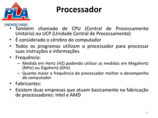 Processador
• Também chamado de CPU (Central de Processamento
Unitário) ou UCP (Unidade Central de Processamento)
• É considerado o cérebro do computador
• Todos os programas utilizam o processador para processar
suas instruções e informações
• Frequência:
– Medida em Hertz (HZ) podendo utilizar as medidas em Megahertz
(MHz) ou Gigahertz (GHz)
– Quanto maior a frequência do processador melhor o desempenho
do computador
• Fabricantes:
• Existem duas empresas que atuam basicamente na fabricação
de processadores: Intel e AMD
21
 