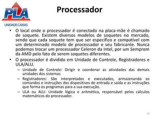 • O local onde o processador é conectado na placa-mãe é chamado
de soquete. Existem diversos modelos de soquetes no mercado,
sendo que cada soquete tem que ser específico e compatível com
um determinado modelo de processador e seu fabricante. Nunca
podemos trocar um processador Celeron da Intel, por um Semprom
da AMD pelo fato de serem soquetes diferentes.
• O processador é dividido em Unidade de Controle, Registradores e
ULA/ALU.
– Unidade de Controle: Dirigir e coordenar as atividades das demais
unidades dos sistemas
– Registradores: São interpretados e executados, armazenando os
comandos e instruções dos dispositivos de entrada e saída e as instruções
que forma os programas para a sua execução.
– ULA ou ALU: Unidade lógica e aritmética, responsável pelos cálculos
matemáticos do processador.
23
Processador
 