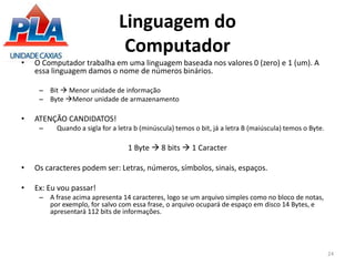 Linguagem do
Computador
• O Computador trabalha em uma linguagem baseada nos valores 0 (zero) e 1 (um). A
essa linguagem damos o nome de números binários.
– Bit  Menor unidade de informação
– Byte Menor unidade de armazenamento
• ATENÇÃO CANDIDATOS!
– Quando a sigla for a letra b (minúscula) temos o bit, já a letra B (maiúscula) temos o Byte.
1 Byte  8 bits  1 Caracter
• Os caracteres podem ser: Letras, números, símbolos, sinais, espaços.
• Ex: Eu vou passar!
– A frase acima apresenta 14 caracteres, logo se um arquivo simples como no bloco de notas,
por exemplo, for salvo com essa frase, o arquivo ocupará de espaço em disco 14 Bytes, e
apresentará 112 bits de informações.
24
 