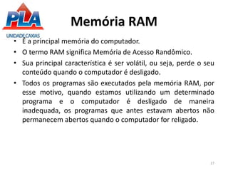 Memória RAM
• É a principal memória do computador.
• O termo RAM significa Memória de Acesso Randômico.
• Sua principal característica é ser volátil, ou seja, perde o seu
conteúdo quando o computador é desligado.
• Todos os programas são executados pela memória RAM, por
esse motivo, quando estamos utilizando um determinado
programa e o computador é desligado de maneira
inadequada, os programas que antes estavam abertos não
permanecem abertos quando o computador for religado.
27
 