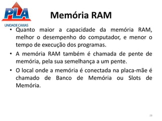 Memória RAM
• Quanto maior a capacidade da memória RAM,
melhor o desempenho do computador, e menor o
tempo de execução dos programas.
• A memória RAM também é chamada de pente de
memória, pela sua semelhança a um pente.
• O local onde a memória é conectada na placa-mãe é
chamado de Banco de Memória ou Slots de
Memória.
28
 
