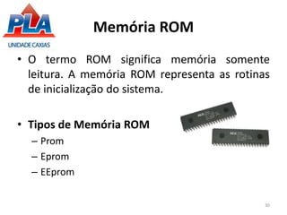 Memória ROM
• O termo ROM significa memória somente
leitura. A memória ROM representa as rotinas
de inicialização do sistema.
• Tipos de Memória ROM
– Prom
– Eprom
– EEprom
30
 