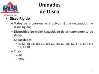 Unidades
de Disco
• Disco Rígido
– Todos os programas e arquivos são armazenados no
disco rígido;
– Dispositivo de maior capacidade de armazenamento de
dados;
– Capacidades:
• 40 GB, 80 GB, 160 GB, 320 GB, 500 GB, 700 GB, 1 TB, 1,5 TB, 2
TB, 2,5 TB
– Tipos:
• IDE
• SATA
32
 