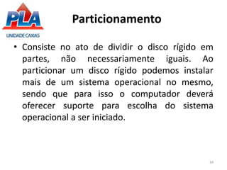 Particionamento
• Consiste no ato de dividir o disco rígido em
partes, não necessariamente iguais. Ao
particionar um disco rígido podemos instalar
mais de um sistema operacional no mesmo,
sendo que para isso o computador deverá
oferecer suporte para escolha do sistema
operacional a ser iniciado.
34
 