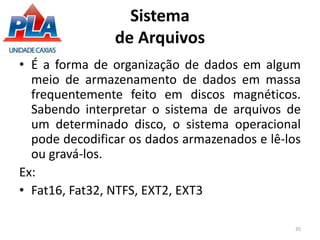 Sistema
de Arquivos
• É a forma de organização de dados em algum
meio de armazenamento de dados em massa
frequentemente feito em discos magnéticos.
Sabendo interpretar o sistema de arquivos de
um determinado disco, o sistema operacional
pode decodificar os dados armazenados e lê-los
ou gravá-los.
Ex:
• Fat16, Fat32, NTFS, EXT2, EXT3
35
 