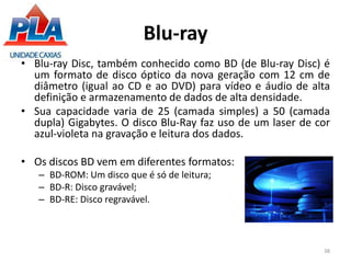 Blu-ray
• Blu-ray Disc, também conhecido como BD (de Blu-ray Disc) é
um formato de disco óptico da nova geração com 12 cm de
diâmetro (igual ao CD e ao DVD) para vídeo e áudio de alta
definição e armazenamento de dados de alta densidade.
• Sua capacidade varia de 25 (camada simples) a 50 (camada
dupla) Gigabytes. O disco Blu-Ray faz uso de um laser de cor
azul-violeta na gravação e leitura dos dados.
• Os discos BD vem em diferentes formatos:
– BD-ROM: Um disco que é só de leitura;
– BD-R: Disco gravável;
– BD-RE: Disco regravável.
38
 