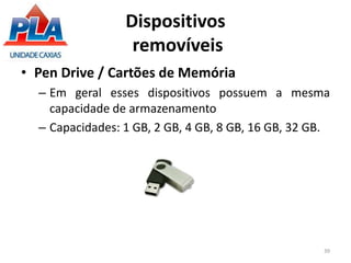 Dispositivos
removíveis
• Pen Drive / Cartões de Memória
– Em geral esses dispositivos possuem a mesma
capacidade de armazenamento
– Capacidades: 1 GB, 2 GB, 4 GB, 8 GB, 16 GB, 32 GB.
39
 