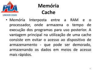 Memória
Cache
• Memória Interposta entre a RAM e o
processador, onde armazena o tempo de
execução dos programas para uso posterior. A
vantagem principal na utilização de uma cache
consiste em evitar o acesso ao dispositivo de
armazenamento - que pode ser demorado,
armazenando os dados em meios de acesso
mais rápidos.
41
 