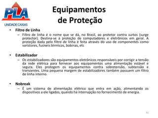 Equipamentos
de Proteção
• Filtro de Linha
– Filtro de linha é o nome que se dá, no Brasil, ao protetor contra surtos (surge
protector). Destina-se à proteção de computadores e eletrônicos em geral. A
proteção dada pelo filtro de linha é feita através do uso de componentes como
varistores, fusíveis térmicos, bobinas, etc
• Estabilizador
– Os estabilizadores são equipamentos eletrônicos responsáveis por corrigir a tensão
da rede elétrica para fornecer aos equipamentos uma alimentação estável e
segura. Eles protegem os equipamentos contra sobretensão, subtensão e
transientes. Uma pequena margem de estabilizadores também possuem um filtro
de linha interno.
• Nobreak
– É um sistema de alimentação elétrico que entra em ação, alimentando os
dispositivos a ele ligados, quando há interrupção no fornecimento de energia.
42
 