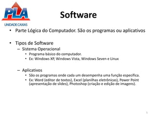 Software
• Parte Lógica do Computador. São os programas ou aplicativos
• Tipos de Software
– Sistema Operacional
• Programa básico do computador.
• Ex: Windows XP, Windows Vista, Windows Seven e Linux
– Aplicativos
• São os programas onde cada um desempenha uma função específica.
• Ex: Word (editor de textos), Excel (planilhas eletrônicas), Power Point
(apresentação de slides), Photoshop (criação e edição de imagens).
5
 