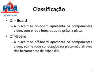 Classificação
• On- Board
– A placa-mãe on-board apresenta os componentes
vídeo, som e rede integrados na própria placa.
• Off-Board
– A placa-mãe off-board apresenta os componentes
vídeo, som e rede conectados na placa-mãe através
dos barramentos de expansão.
8
 