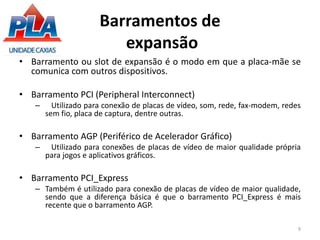 Barramentos de
expansão
• Barramento ou slot de expansão é o modo em que a placa-mãe se
comunica com outros dispositivos.
• Barramento PCI (Peripheral Interconnect)
– Utilizado para conexão de placas de vídeo, som, rede, fax-modem, redes
sem fio, placa de captura, dentre outras.
• Barramento AGP (Periférico de Acelerador Gráfico)
– Utilizado para conexões de placas de vídeo de maior qualidade própria
para jogos e aplicativos gráficos.
• Barramento PCI_Express
– Também é utilizado para conexão de placas de vídeo de maior qualidade,
sendo que a diferença básica é que o barramento PCI_Express é mais
recente que o barramento AGP.
9
 