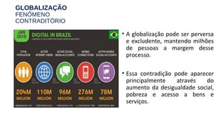 GLOBALIZAÇÃO
FENÔMENO
CONTRADITÓRIO
• A globalização pode ser perversa
e excludente, mantendo milhões
de pessoas a margem desse
processo.
• Essa contradição pode aparecer
principalmente através do
aumento da desigualdade social,
pobreza e acesso a bens e
serviços.