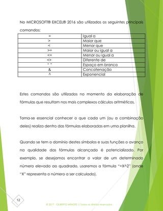 © 2017 - GILBERTO MENDES | Todos os direitos reservados
12
No MICROSOFT® EXCEL® 2016 são utilizados os seguintes principais
comandos:
Estes comandos são utilizados no momento da elaboração de
fórmulas que resultam nos mais complexos cálculos aritméticos.
Torna-se essencial conhecer o que cada um (ou a combinação
deles) realiza dentro das fórmulas elaboradas em uma planilha.
Quando se tem o domínio destes símbolos e suas funções o avanço
na qualidade das fórmulas alcançado é potencializado. Por
exemplo, se desejamos encontrar o valor de um determinado
número elevado ao quadrado, usaremos a fórmula “=X^2” (onde
“X” representa o número a ser calculado).
= Igual a
> Maior que
< Menor que
>= Maior ou igual a
<= Menor ou igual a
<> Diferente de
“ ” Espaço em branco
& Concatenação
^ Exponencial
 