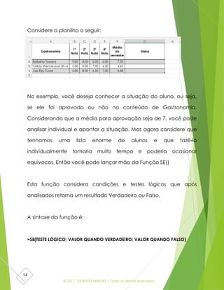 © 2017 - GILBERTO MENDES | Todos os direitos reservados
14
Considere a planilha a seguir:
No exemplo, você deseja conhecer a situação do aluno, ou seja,
se ele foi aprovado ou não no conteúdo de Gastronomia.
Considerando que a média para aprovação seja de 7, você pode
analisar individual e apontar a situação. Mas agora considere que
tenhamos uma lista enorme de alunos e que fazê-lo
individualmente tomaria muito tempo e poderia ocasionar
equívocos. Então você pode lançar mão da Função SE()
Esta função considera condições e testes lógicos que após
analisados retorna um resultado Verdadeiro ou Falso.
A sintaxe da função é:
=SE(TESTE LÓGICO; VALOR QUANDO VERDADEIRO; VALOR QUANDO FALSO)
 