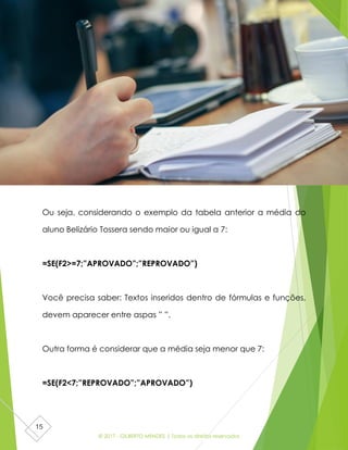 © 2017 - GILBERTO MENDES | Todos os direitos reservados
15
Ou seja, considerando o exemplo da tabela anterior a média do
aluno Belizário Tossera sendo maior ou igual a 7:
=SE(F2>=7;”APROVADO”;”REPROVADO”)
Você precisa saber: Textos inseridos dentro de fórmulas e funções,
devem aparecer entre aspas ” ”.
Outra forma é considerar que a média seja menor que 7:
=SE(F2<7;”REPROVADO”;”APROVADO”)
 