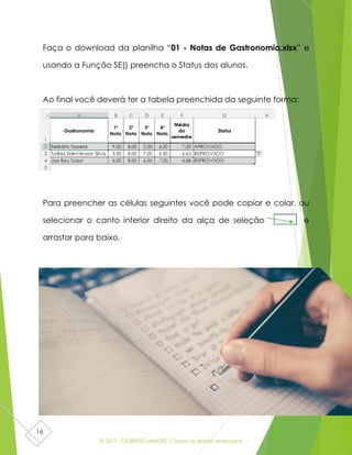 © 2017 - GILBERTO MENDES | Todos os direitos reservados
16
Faça o download da planilha “01 - Notas de Gastronomia.xlsx” e
usando a Função SE() preencha o Status dos alunos.
Ao final você deverá ter a tabela preenchida da seguinte forma:
Para preencher as células seguintes você pode copiar e colar, ou
selecionar o canto inferior direito da alça de seleção e
arrastar para baixo.
 