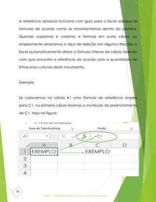 © 2017 - GILBERTO MENDES | Todos os direitos reservados
18
A referência absoluta funciona com guia para o Excel adeque as
formulas de acordo como as movimentamos dentro da planilha.
Quando copiamos e colamos a formula em outra célula, ou
simplesmente arrastamos a alça de seleção em alguma direção, o
Excel automaticamente altera a fórmula interna da célula fazendo
com que encontre a referência de acordo com a quantidade de
linhas e/ou colunas deste movimento.
Exemplo:
Se colocarmos na célula A1 uma fórmula de referência simples
para C1, na primeira célula teremos o conteúdo do preenchimento
de C1. Veja na figura:
 