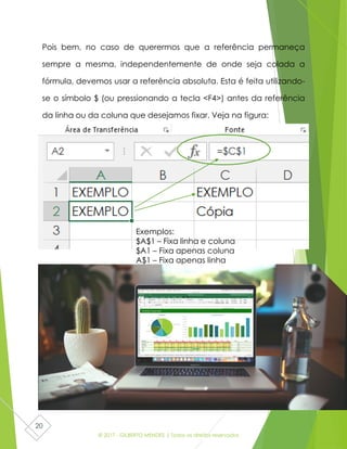 © 2017 - GILBERTO MENDES | Todos os direitos reservados
20
Pois bem, no caso de querermos que a referência permaneça
sempre a mesma, independentemente de onde seja colada a
fórmula, devemos usar a referência absoluta. Esta é feita utilizando-
se o símbolo $ (ou pressionando a tecla <F4>) antes da referência
da linha ou da coluna que desejamos fixar. Veja na figura:
Exemplos:
$A$1 – Fixa linha e coluna
$A1 – Fixa apenas coluna
A$1 – Fixa apenas linha
 