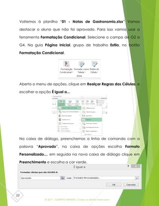 © 2017 - GILBERTO MENDES | Todos os direitos reservados
22
Voltemos à planilha “01 - Notas de Gastronomia.xlsx” Vamos
destacar o aluno que não foi aprovado. Para isso vamos usar a
ferramenta Formatação Condicional. Selecione o campo de G2 a
G4. Na guia Página Inicial, grupo de trabalho Estilo, no botão
Formatação Condicional.
Aberto o menu de opções, clique em Realçar Regras das Células, e
escolher a opção É igual a...
Na caixa de diálogo, preenchemos a linha de comando com a
palavra “Aprovado”, na caixa de opções escolha Formato
Personalizado..., em seguida na nova caixa de diálogo clique em
Preenchimento e escolha a cor verde.
 
