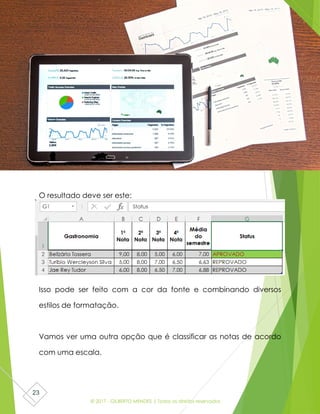 © 2017 - GILBERTO MENDES | Todos os direitos reservados
23
O resultado deve ser este:
Isso pode ser feito com a cor da fonte e combinando diversos
estilos de formatação.
Vamos ver uma outra opção que é classificar as notas de acordo
com uma escala.
 