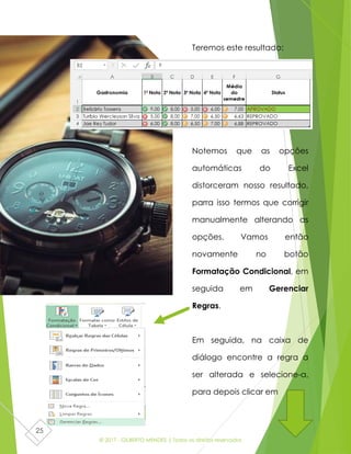 © 2017 - GILBERTO MENDES | Todos os direitos reservados
25
Teremos este resultado:
Notemos que as opções
automáticas do Excel
distorceram nosso resultado,
parra isso termos que corrigir
manualmente alterando as
opções. Vamos então
novamente no botão
Formatação Condicional, em
seguida em Gerenciar
Regras.
Em seguida, na caixa de
diálogo encontre a regra a
ser alterada e selecione-a,
para depois clicar em
 