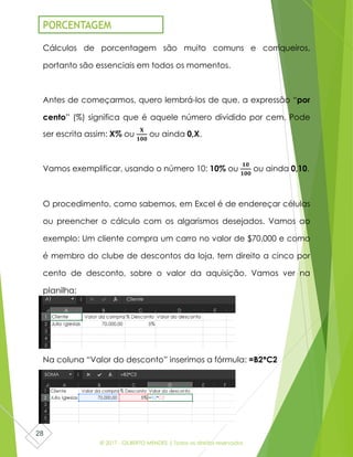 © 2017 - GILBERTO MENDES | Todos os direitos reservados
28
Cálculos de porcentagem são muito comuns e corriqueiros,
portanto são essenciais em todos os momentos.
Antes de começarmos, quero lembrá-los de que, a expressão “por
cento” (%) significa que é aquele número dividido por cem. Pode
ser escrita assim: X% ou
𝐗
𝟏𝟎𝟎
ou ainda 0,X.
Vamos exemplificar, usando o número 10: 10% ou
𝟏𝟎
𝟏𝟎𝟎
ou ainda 0,10.
O procedimento, como sabemos, em Excel é de endereçar células
ou preencher o cálculo com os algarismos desejados. Vamos ao
exemplo: Um cliente compra um carro no valor de $70.000 e como
é membro do clube de descontos da loja, tem direito a cinco por
cento de desconto, sobre o valor da aquisição. Vamos ver na
planilha:
Na coluna “Valor do desconto” inserimos a fórmula: =B2*C2
PORCENTAGEM
 