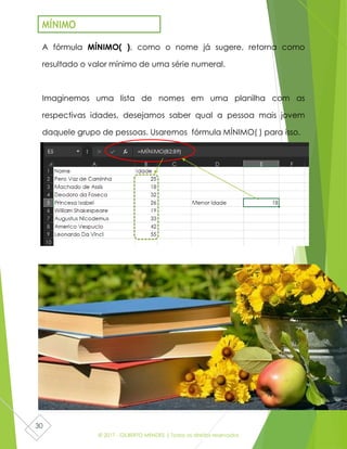 © 2017 - GILBERTO MENDES | Todos os direitos reservados
30
A fórmula MÍNIMO( ), como o nome já sugere, retorna como
resultado o valor mínimo de uma série numeral.
Imaginemos uma lista de nomes em uma planilha com as
respectivas idades, desejamos saber qual a pessoa mais jovem
daquele grupo de pessoas. Usaremos fórmula MÍNIMO( ) para isso.
MÍNIMO
 