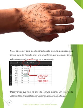 © 2017 - GILBERTO MENDES | Todos os direitos reservados
34
Note, este é um caso de desconsideração do erro, pois pode não
ser um erro da fórmula, mas sim um retorno, por exemplo, de um
valor não encontrado. Vamos ver um exemplo:
Observamos que não há erro de fórmula, apenas um retorno de
valor inválido. Para solucionar veremos a seguir como ficará.
ERRO AO
DIVIDIR
POR ZERO
 