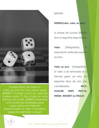 © 2017 - GILBERTO MENDES | Todos os direitos reservados
36
SINTAXE:
SEERRO(valor, valor_se_erro)
A sintaxe da função SEERRO
tem os seguintes argumentos:
Valor (Obrigatório). O
argumento verificado quanto
ao erro.
Valor_se_erro (Obrigatório).
O valor a ser retornado se a
fórmula gerar um erro. Os
seguintes tipos de erro são
considerados: #N/D,
#VALOR!, #REF!, #DIV/0!,
#NÚM!, #NOME? ou #NULO!.
Comentários: Se Valor ou
Valor_se_erro for uma célula vazia,
SEERRO a tratará como um valor de
cadeia vazio (""). Se o Valor for uma
fórmula de matriz, SEERRO retornará
uma matriz de resultados para
cada célula no intervalo
especificado no valor. Consulte o
segundo exemplo a seguir.
 