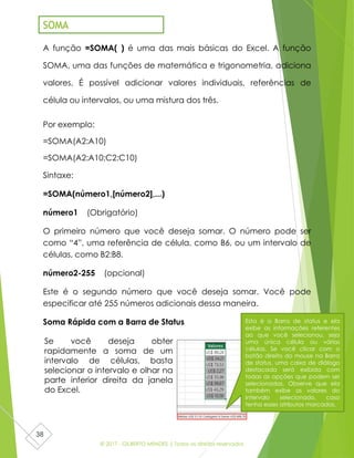 © 2017 - GILBERTO MENDES | Todos os direitos reservados
38
A função =SOMA( ) é uma das mais básicas do Excel. A função
SOMA, uma das funções de matemática e trigonometria, adiciona
valores. É possível adicionar valores individuais, referências de
célula ou intervalos, ou uma mistura dos três.
Por exemplo:
=SOMA(A2:A10)
=SOMA(A2:A10;C2:C10)
Sintaxe:
=SOMA(número1,[número2],...)
número1 (Obrigatório)
O primeiro número que você deseja somar. O número pode ser
como “4”, uma referência de célula, como B6, ou um intervalo de
células, como B2:B8.
número2-255 (opcional)
Este é o segundo número que você deseja somar. Você pode
especificar até 255 números adicionais dessa maneira.
Soma Rápida com a Barra de Status
SOMA
Esta é a Barra de status e ela
exibe as informações referentes
ao que você selecionou, seja
uma única célula ou várias
células. Se você clicar com o
botão direito do mouse na Barra
de status, uma caixa de diálogo
destacada será exibida com
todas as opções que podem ser
selecionadas. Observe que ela
também exibe os valores do
intervalo selecionado, caso
tenha esses atributos marcados.
Se você deseja obter
rapidamente a soma de um
intervalo de células, basta
selecionar o intervalo e olhar na
parte inferior direita da janela
do Excel.
 