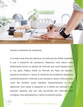 © 2017 - GILBERTO MENDES | Todos os direitos reservados
39
Usando o Assistente de AutoSoma
A maneira mais fácil de adicionar uma fórmula de SOMA à planilha
é usar o Assistente de AutoSoma. Selecione uma célula vazia
diretamente acima ou abaixo do intervalo que você deseja somar
e, nas guias Página Inicial ou Fórmula da Faixa de Opções,
pressione AutoSoma > Soma. O Assistente de AutoSoma detectará
automaticamente o intervalo a ser somado e criará a fórmula para
você. Ele também pode trabalhar horizontalmente se você
selecionar uma célula à esquerda ou à direita do intervalo a ser
somado. Observe que isso não funcionará em intervalos não
contíguos, mas abordaremos o tema na próxima seção.
 